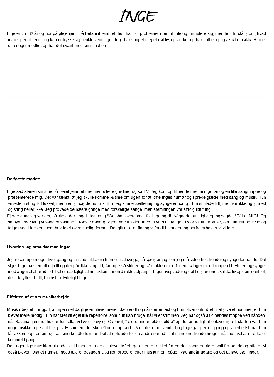 INGE Inge er ca. 82 år og bor på plejehjem, på Betaniahjemmet, hun har lidt problemer med at tale og formulere sig, men hun forstår godt, hvad man siger til hende og kan udtrykke sig i enkle vendinger. Inge har sunget meget i sit liv, også i kor og har haft et rigtig aktivt musikliv. Hun er ofte noget modløs og har det svært med sin situation. De første møder: Inge sad alene i sin stue på plejehjemmet med nedrullede gardiner og så TV. Jeg kom op til hende med min guitar og en lille sangmappe og præsenterede mig. Det var tænkt, at jeg skulle komme ½ time om ugen for at løfte Inges humør og sprede glæde med sang og musik. Hun virkede trist og lidt lukket, men venligt sagde hun ok til, at jeg kunne sætte mig og synge en sang. Hun smilede lidt, men var ikke rigtig med og sang heller ikke. Jeg prøvede de næste gange med forskellige sange, men stemningen var stadig lidt tung. Fjerde gang jeg var der, så skete der noget. Jeg sang "We shall overcome" for Inge og NU vågnede hun rigtig op og sagde: "Dèt er MIG!" Og så nynnede/sang vi sangen sammen. Næste gang gav jeg Inge teksten med to vers af sangen i stor skrift for at se, om hun kunne læse og følge med i teksten, som havde et overskueligt format. Det gik utroligt fint og vi fandt hinanden og herfra arbejder vi videre. Hvordan jeg arbejder med Inge: Jeg roser Inge meget hver gang og hvis hun ikke er i humør til at synge, så spørger jeg, om jeg må sidde hos hende og synge for hende. Det siger Inge næsten altid ja til og der går ikke lang tid, før Inge så sidder og slår takten med foden, svinger med kroppen til rytmen og synger med alligevel efter lidt tid. Det er så dejligt, at musikken har en direkte adgang til Inges livsglæde og det tidligere musikalske liv og den identitet, der tilknyttes dertil, blomstrer tydeligt i Inge. Effekten af et års musikarbejde Musikarbejdet har gjort, at Inge i det daglige er blevet mere udadvendt og når der er fest og hun bliver opfordret til at give et nummer, er hun blevet mere modig. Hun har fået sit eget lille repertoire, som hun kan bruge, når vi er sammen. Jeg har også altid hendes mappe ved hånden, når Betaniahjemmet holder fest eller vi laver Revy og Cabaret, "ældre underholder ældre" og det er herligt at opleve Inge. I starten var hun noget usikker og så ikke sig selv som en, der skulle/kunne optræde. Men det er nu ændret og Inge går gerne i gang og allerbedst, når hun får akkompagnement og ser sine kendte tekster. Det at optræde for de andre ser ud til at stimulere hende meget, når hun vel at mærke er kommet i gang. Den ugentlige musikterapi ender altid med, at Inge er blevet løftet, gardinerne trukket fra og der kommer store smil fra hende og ofte er vi også blevet i pjattet humør. Inges tale er desuden altid lidt forbedret efter musiktimen, både hvad angår udtale og det at lave sætninger. 